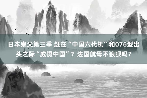 日本鬼父第三季 赶在“中国六代机”和076型出头之际“威慑中国”？法国航母不狼狈吗？