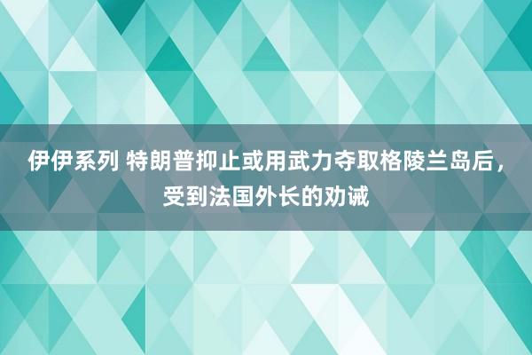 伊伊系列 特朗普抑止或用武力夺取格陵兰岛后，受到法国外长的劝诫