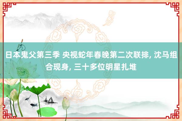 日本鬼父第三季 央视蛇年春晚第二次联排， 沈马组合现身， 三十多位明星扎堆