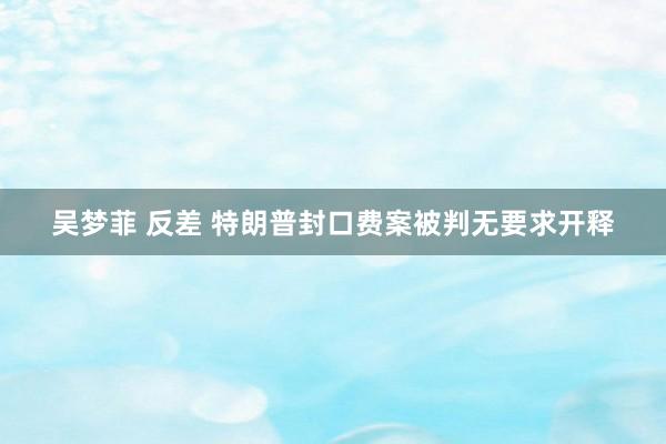 吴梦菲 反差 特朗普封口费案被判无要求开释