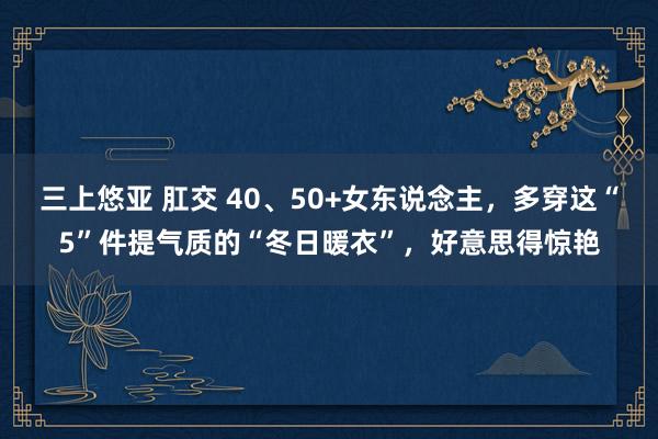 三上悠亚 肛交 40、50+女东说念主，多穿这“5”件提气质的“冬日暖衣”，好意思得惊艳