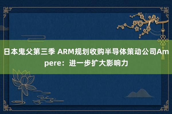 日本鬼父第三季 ARM规划收购半导体策动公司Ampere：进一步扩大影响力