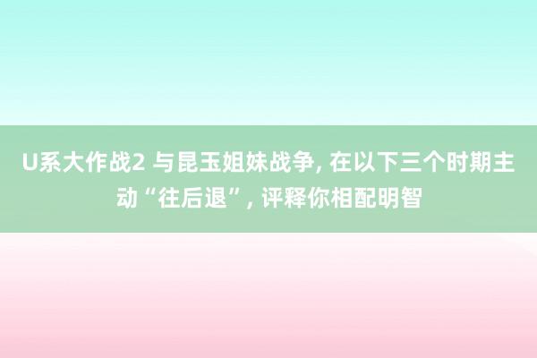 U系大作战2 与昆玉姐妹战争， 在以下三个时期主动“往后退”， 评释你相配明智