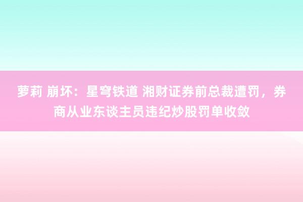 萝莉 崩坏：星穹铁道 湘财证券前总裁遭罚，券商从业东谈主员违纪炒股罚单收敛