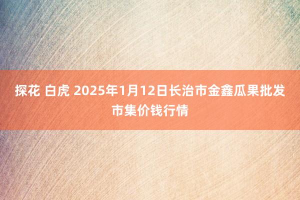 探花 白虎 2025年1月12日长治市金鑫瓜果批发市集价钱行情