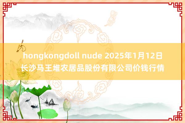 hongkongdoll nude 2025年1月12日长沙马王堆农居品股份有限公司价钱行情