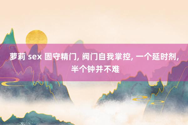 萝莉 sex 固守精门， 阀门自我掌控， 一个延时剂， 半个钟并不难