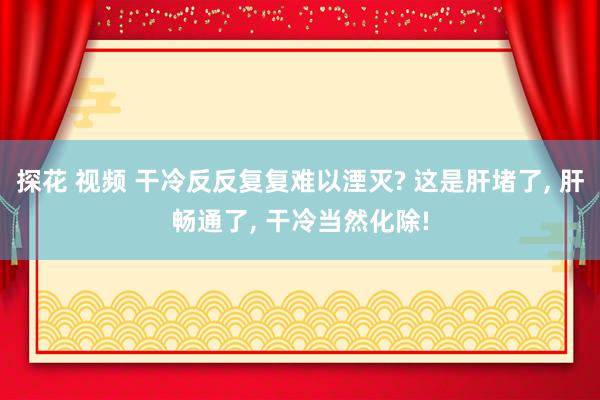 探花 视频 干冷反反复复难以湮灭? 这是肝堵了， 肝畅通了， 干冷当然化除!