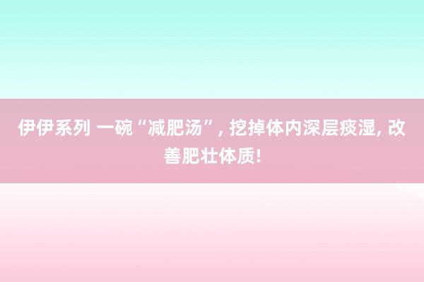 伊伊系列 一碗“减肥汤”， 挖掉体内深层痰湿， 改善肥壮体质!