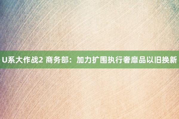 U系大作战2 商务部：加力扩围执行奢靡品以旧换新