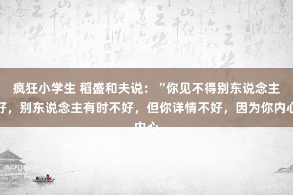 疯狂小学生 稻盛和夫说：“你见不得别东说念主好，别东说念主有时不好，但你详情不好，因为你内心