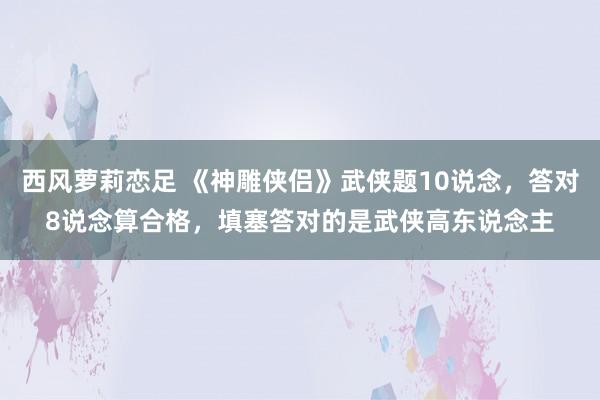 西风萝莉恋足 《神雕侠侣》武侠题10说念，答对8说念算合格，填塞答对的是武侠高东说念主