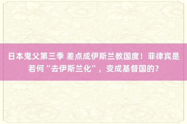 日本鬼父第三季 差点成伊斯兰教国度！菲律宾是若何“去伊斯兰化”，变成基督国的？