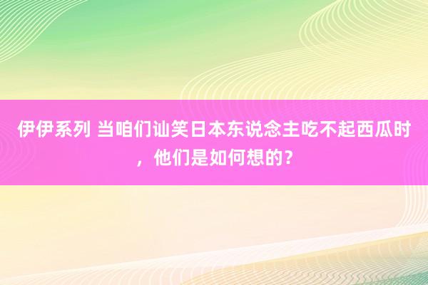 伊伊系列 当咱们讪笑日本东说念主吃不起西瓜时，他们是如何想的？