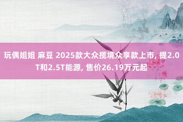 玩偶姐姐 麻豆 2025款大众揽境众享款上市， 提2.0T和2.5T能源， 售价26.19万元起