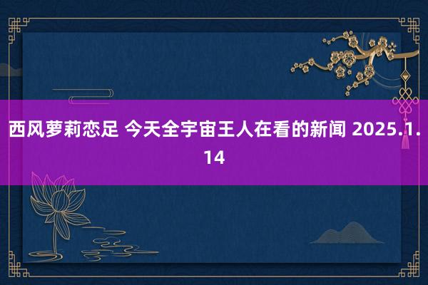 西风萝莉恋足 今天全宇宙王人在看的新闻 2025.1.14