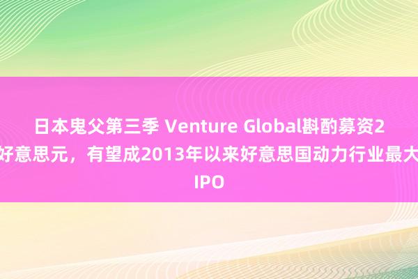 日本鬼父第三季 Venture Global斟酌募资23亿好意思元，有望成2013年以来好意思国动力行业最大IPO