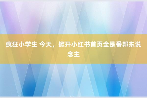 疯狂小学生 今天，掀开小红书首页全是番邦东说念主