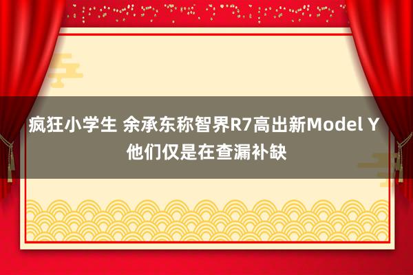 疯狂小学生 余承东称智界R7高出新Model Y 他们仅是在查漏补缺