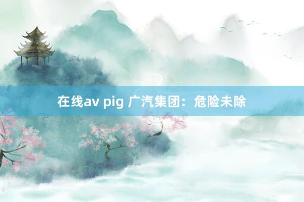 在线av pig 广汽集团：危险未除