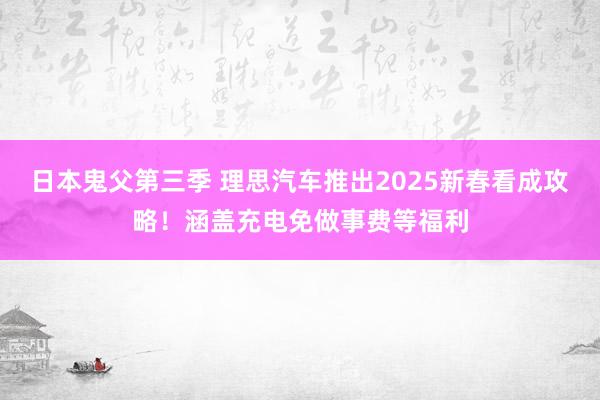 日本鬼父第三季 理思汽车推出2025新春看成攻略！涵盖充电免做事费等福利