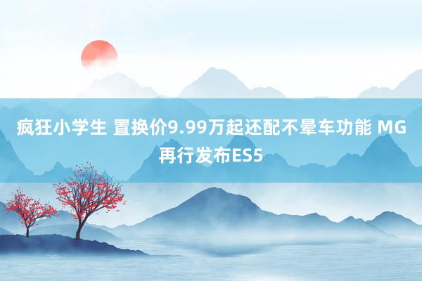 疯狂小学生 置换价9.99万起还配不晕车功能 MG再行发布ES5