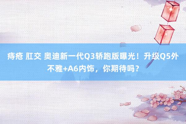 痔疮 肛交 奥迪新一代Q3轿跑版曝光！升级Q5外不雅+A6内饰，你期待吗？