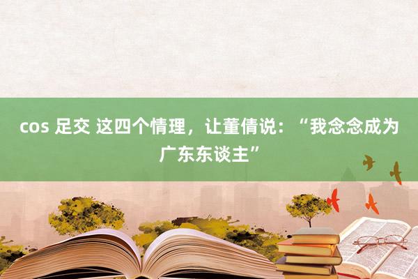 cos 足交 这四个情理，让董倩说：“我念念成为广东东谈主”