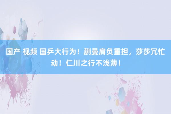 国产 视频 国乒大行为！蒯曼肩负重担，莎莎冗忙动！仁川之行不浅薄！