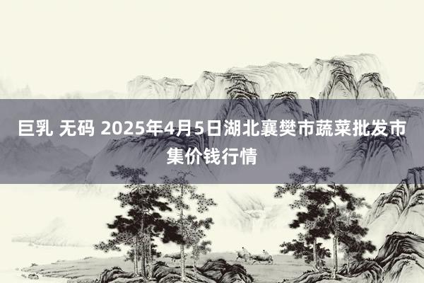 巨乳 无码 2025年4月5日湖北襄樊市蔬菜批发市集价钱行情