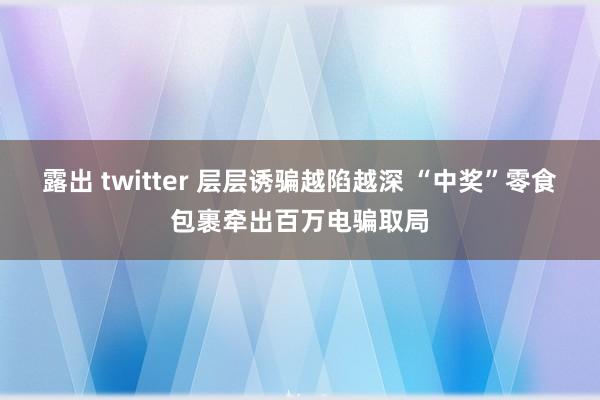 露出 twitter 层层诱骗越陷越深 “中奖”零食包裹牵出百万电骗取局