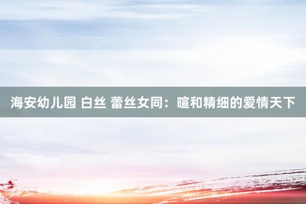 海安幼儿园 白丝 蕾丝女同：暄和精细的爱情天下