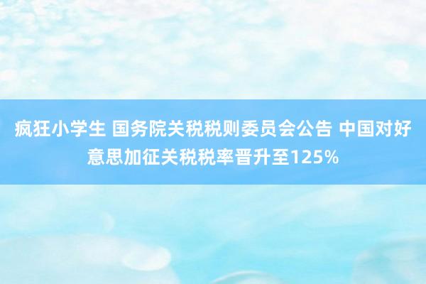 疯狂小学生 国务院关税税则委员会公告 中国对好意思加征关税税率晋升至125%