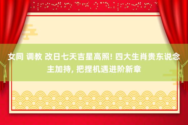 女同 调教 改日七天吉星高照! 四大生肖贵东说念主加持， 把捏机遇进阶新章