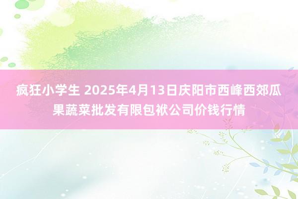 疯狂小学生 2025年4月13日庆阳市西峰西郊瓜果蔬菜批发有限包袱公司价钱行情