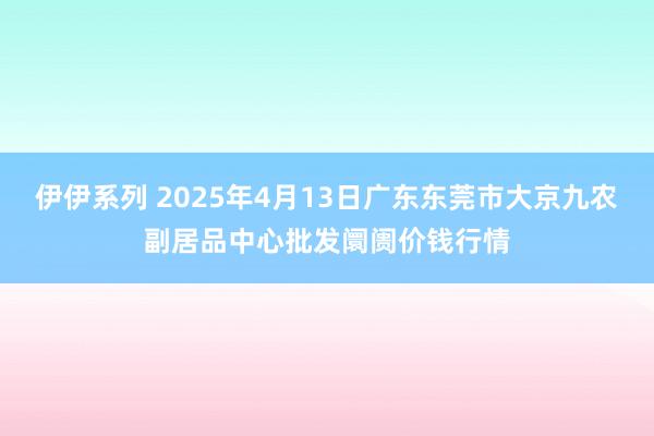 伊伊系列 2025年4月13日广东东莞市大京九农副居品中心批发阛阓价钱行情