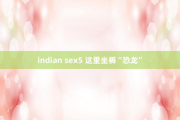 indian sex5 这里坐褥“恐龙”