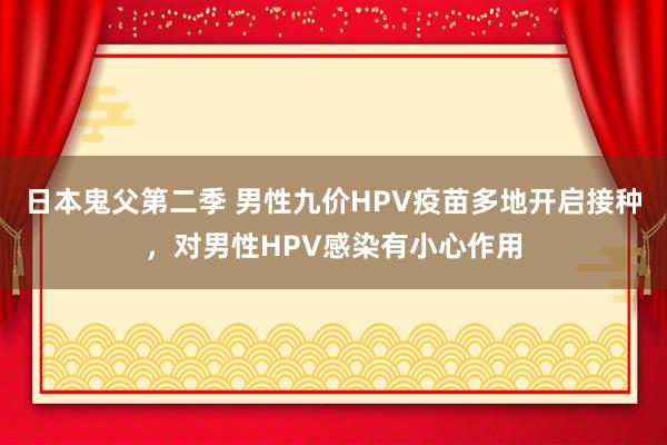 日本鬼父第二季 男性九价HPV疫苗多地开启接种，对男性HPV感染有小心作用