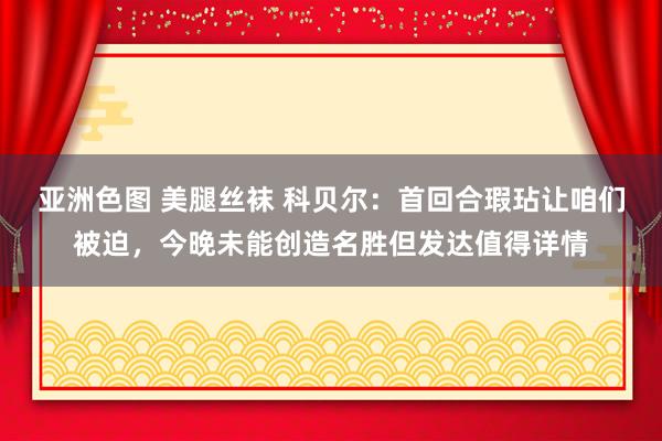 亚洲色图 美腿丝袜 科贝尔：首回合瑕玷让咱们被迫，今晚未能创造名胜但发达值得详情
