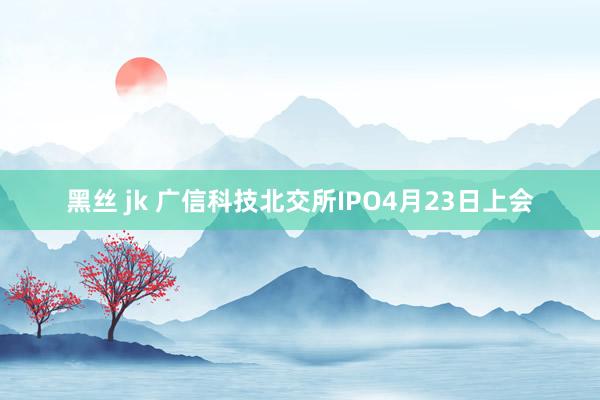 黑丝 jk 广信科技北交所IPO4月23日上会