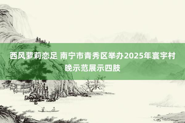 西风萝莉恋足 南宁市青秀区举办2025年寰宇村晚示范展示四肢